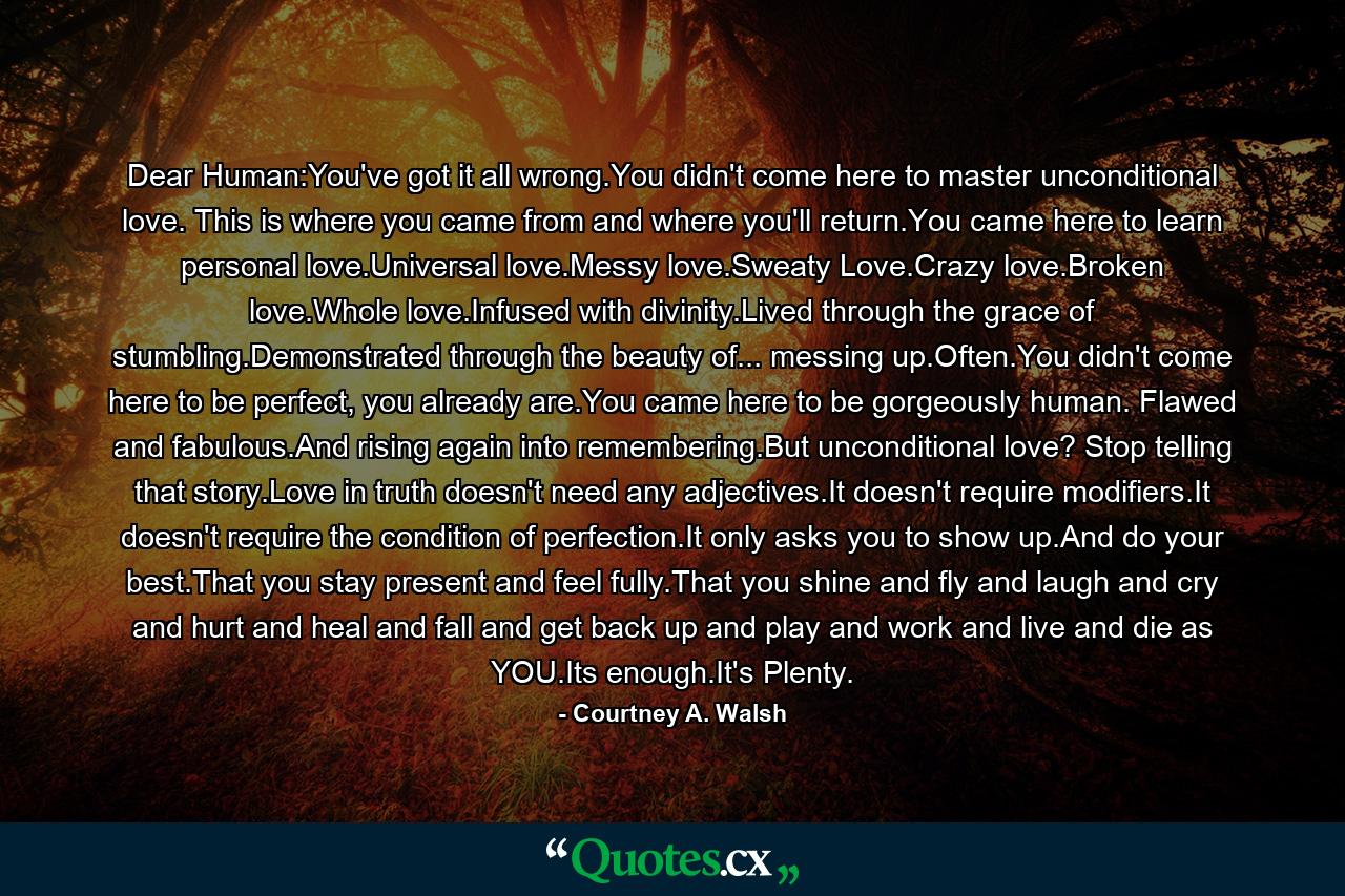 Dear Human:You've got it all wrong.You didn't come here to master unconditional love. This is where you came from and where you'll return.You came here to learn personal love.Universal love.Messy love.Sweaty Love.Crazy love.Broken love.Whole love.Infused with divinity.Lived through the grace of stumbling.Demonstrated through the beauty of... messing up.Often.You didn't come here to be perfect, you already are.You came here to be gorgeously human. Flawed and fabulous.And rising again into remembering.But unconditional love? Stop telling that story.Love in truth doesn't need any adjectives.It doesn't require modifiers.It doesn't require the condition of perfection.It only asks you to show up.And do your best.That you stay present and feel fully.That you shine and fly and laugh and cry and hurt and heal and fall and get back up and play and work and live and die as YOU.Its enough.It's Plenty. - Quote by Courtney A. Walsh