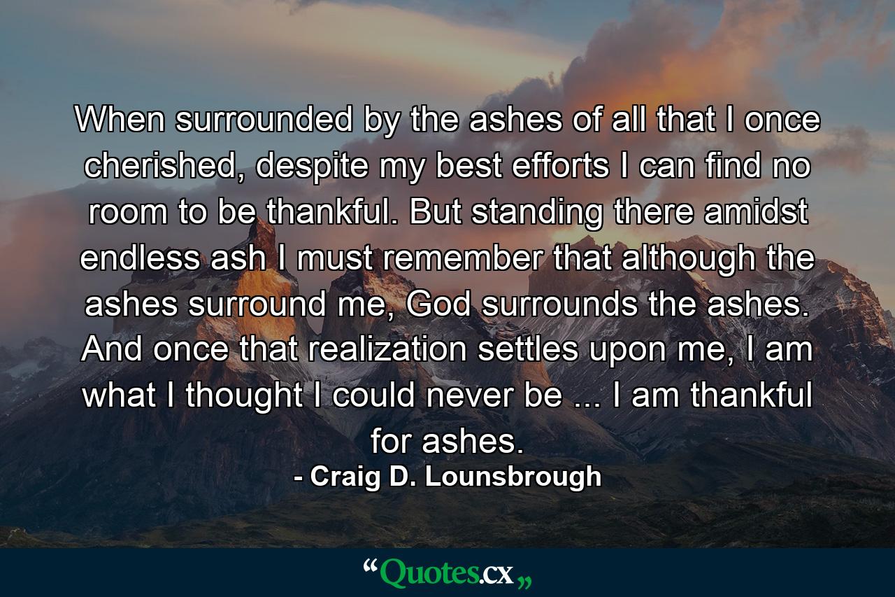 When surrounded by the ashes of all that I once cherished, despite my best efforts I can find no room to be thankful. But standing there amidst endless ash I must remember that although the ashes surround me, God surrounds the ashes. And once that realization settles upon me, I am what I thought I could never be ... I am thankful for ashes. - Quote by Craig D. Lounsbrough