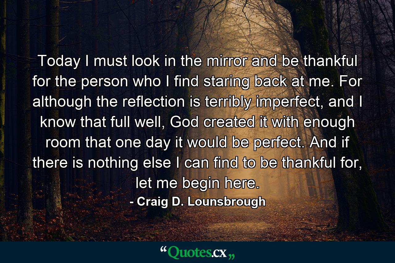 Today I must look in the mirror and be thankful for the person who I find staring back at me. For although the reflection is terribly imperfect, and I know that full well, God created it with enough room that one day it would be perfect. And if there is nothing else I can find to be thankful for, let me begin here. - Quote by Craig D. Lounsbrough