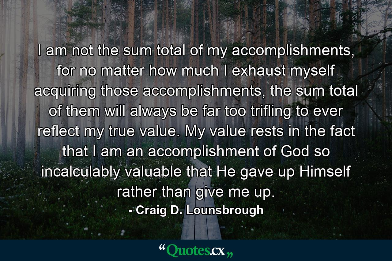 I am not the sum total of my accomplishments, for no matter how much I exhaust myself acquiring those accomplishments, the sum total of them will always be far too trifling to ever reflect my true value. My value rests in the fact that I am an accomplishment of God so incalculably valuable that He gave up Himself rather than give me up. - Quote by Craig D. Lounsbrough