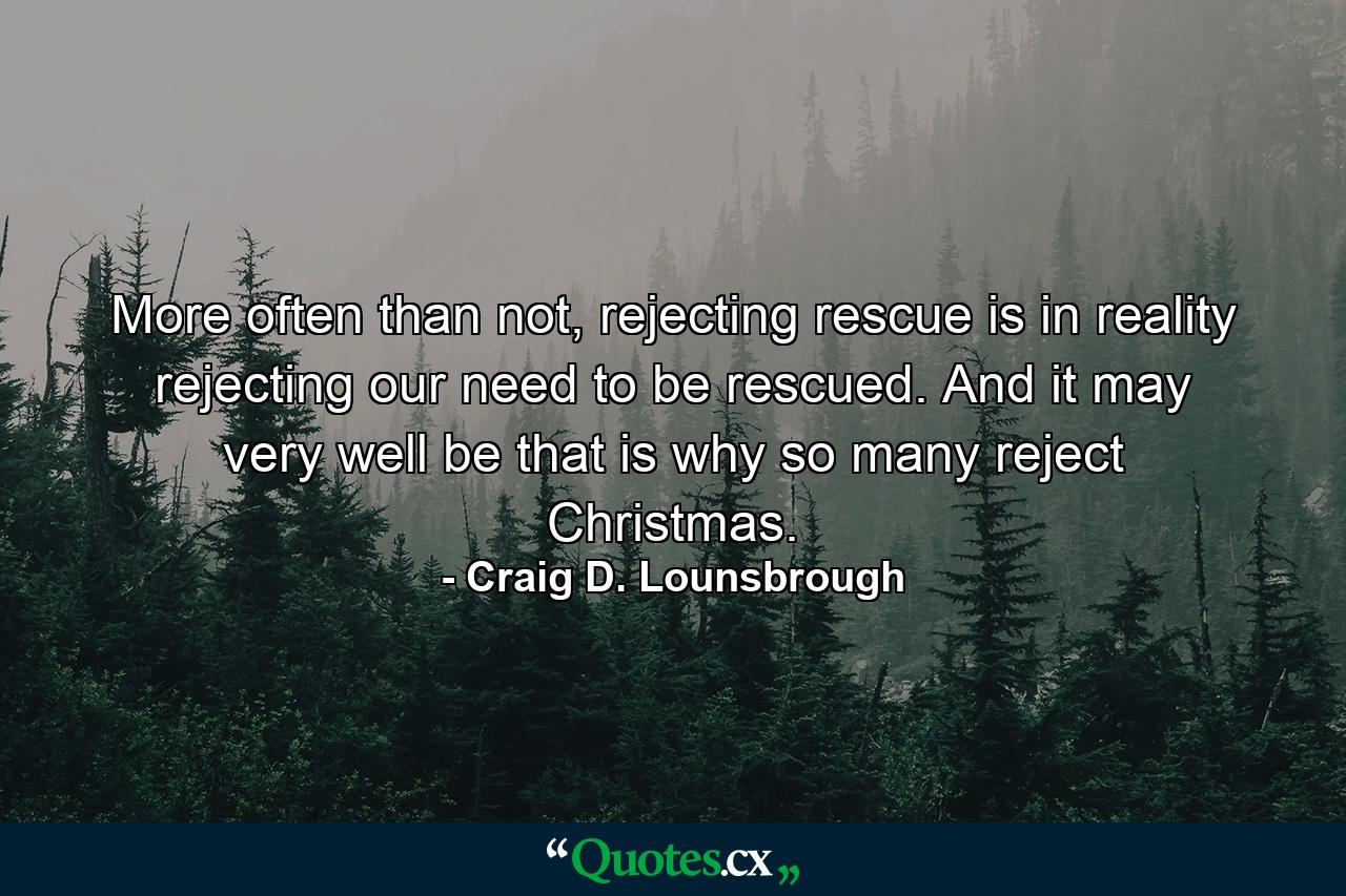 More often than not, rejecting rescue is in reality rejecting our need to be rescued. And it may very well be that is why so many reject Christmas. - Quote by Craig D. Lounsbrough