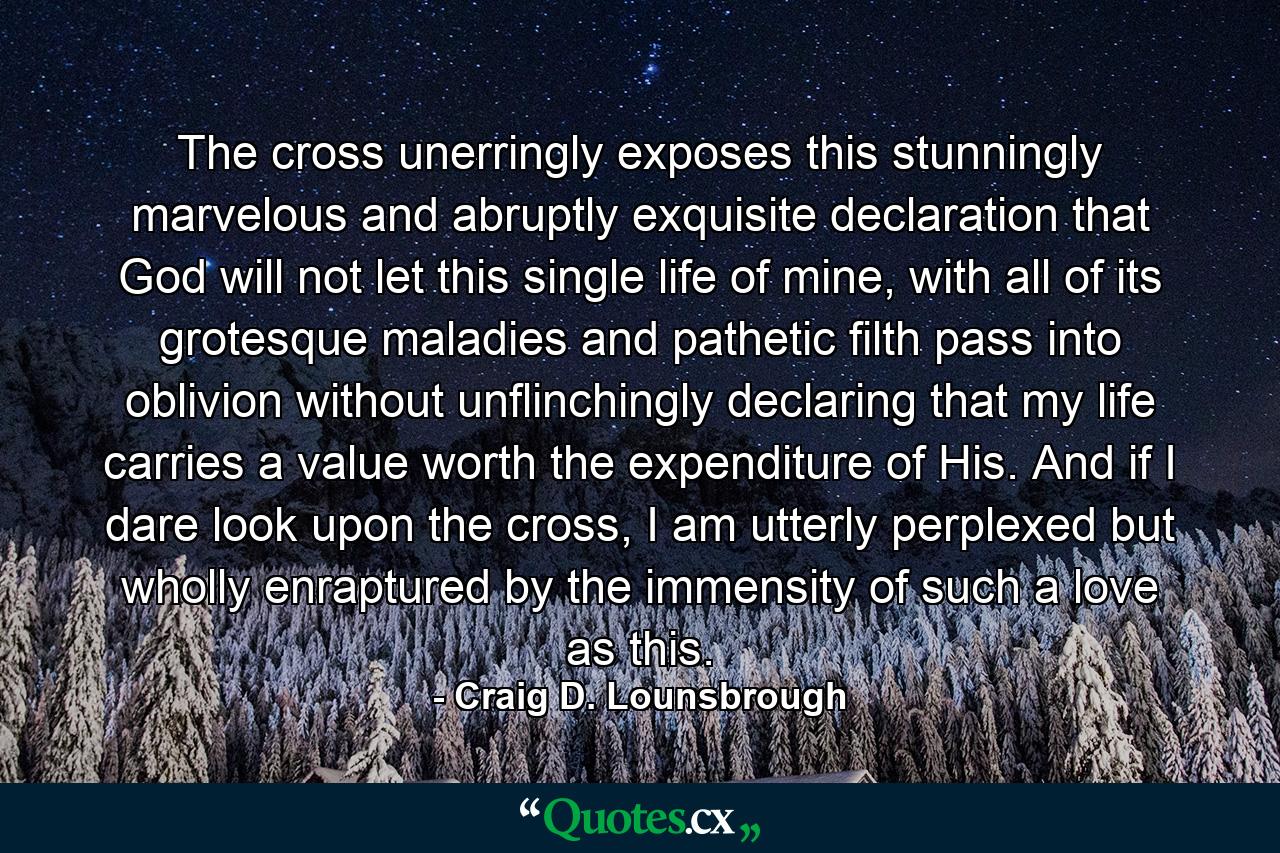 The cross unerringly exposes this stunningly marvelous and abruptly exquisite declaration that God will not let this single life of mine, with all of its grotesque maladies and pathetic filth pass into oblivion without unflinchingly declaring that my life carries a value worth the expenditure of His. And if I dare look upon the cross, I am utterly perplexed but wholly enraptured by the immensity of such a love as this. - Quote by Craig D. Lounsbrough