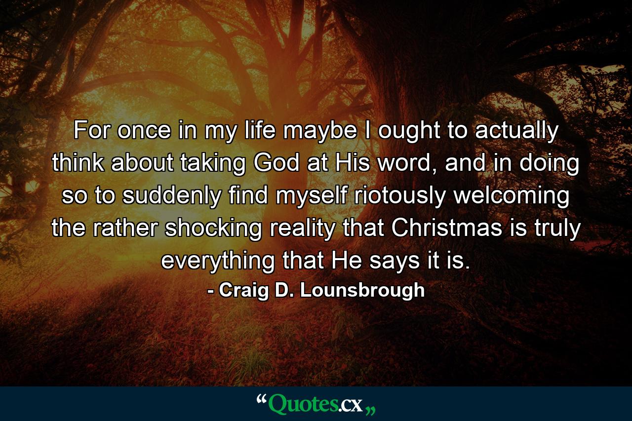 For once in my life maybe I ought to actually think about taking God at His word, and in doing so to suddenly find myself riotously welcoming the rather shocking reality that Christmas is truly everything that He says it is. - Quote by Craig D. Lounsbrough