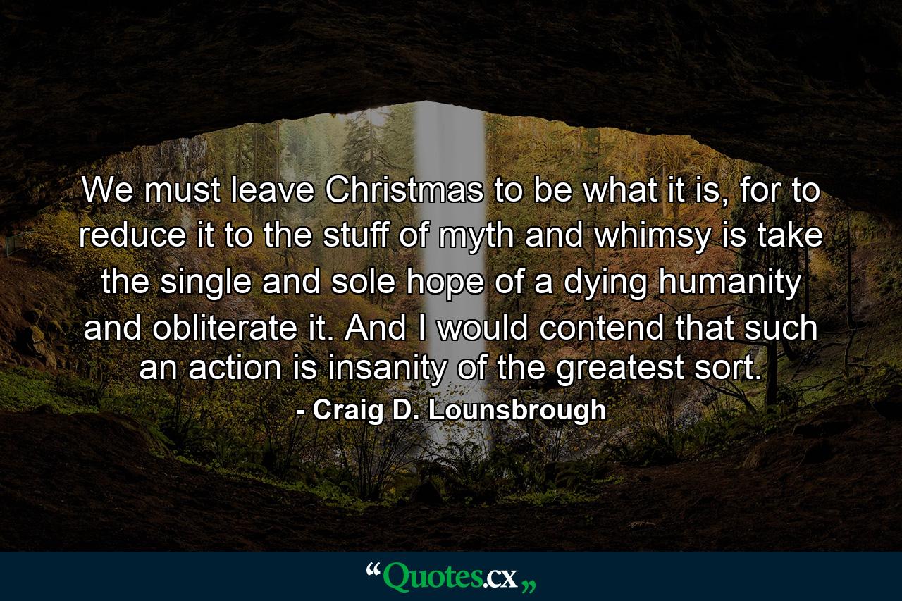 We must leave Christmas to be what it is, for to reduce it to the stuff of myth and whimsy is take the single and sole hope of a dying humanity and obliterate it. And I would contend that such an action is insanity of the greatest sort. - Quote by Craig D. Lounsbrough