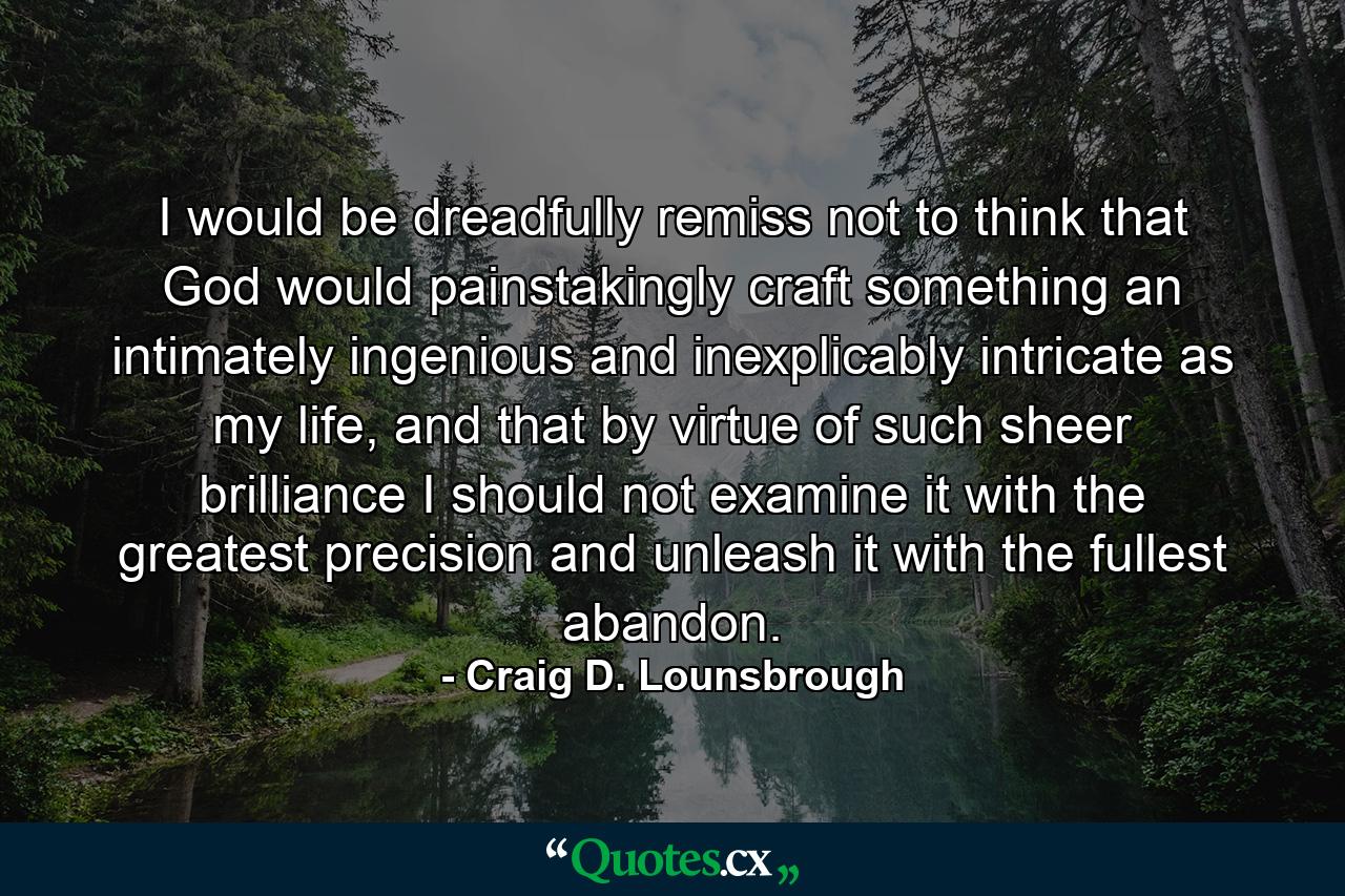 I would be dreadfully remiss not to think that God would painstakingly craft something an intimately ingenious and inexplicably intricate as my life, and that by virtue of such sheer brilliance I should not examine it with the greatest precision and unleash it with the fullest abandon. - Quote by Craig D. Lounsbrough