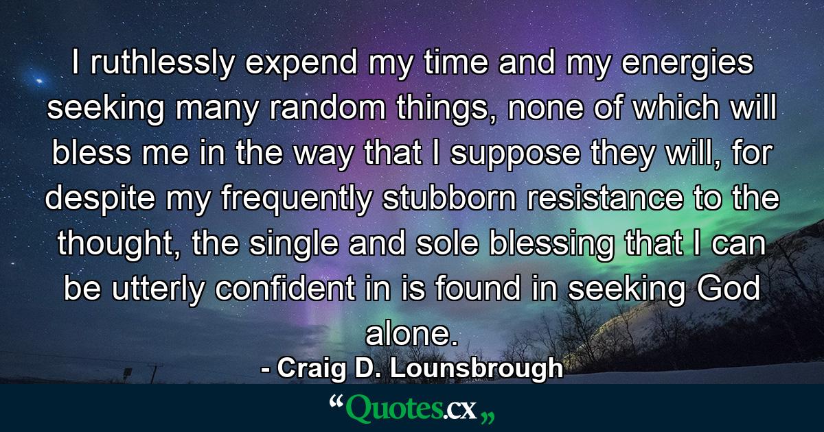 I ruthlessly expend my time and my energies seeking many random things, none of which will bless me in the way that I suppose they will, for despite my frequently stubborn resistance to the thought, the single and sole blessing that I can be utterly confident in is found in seeking God alone. - Quote by Craig D. Lounsbrough