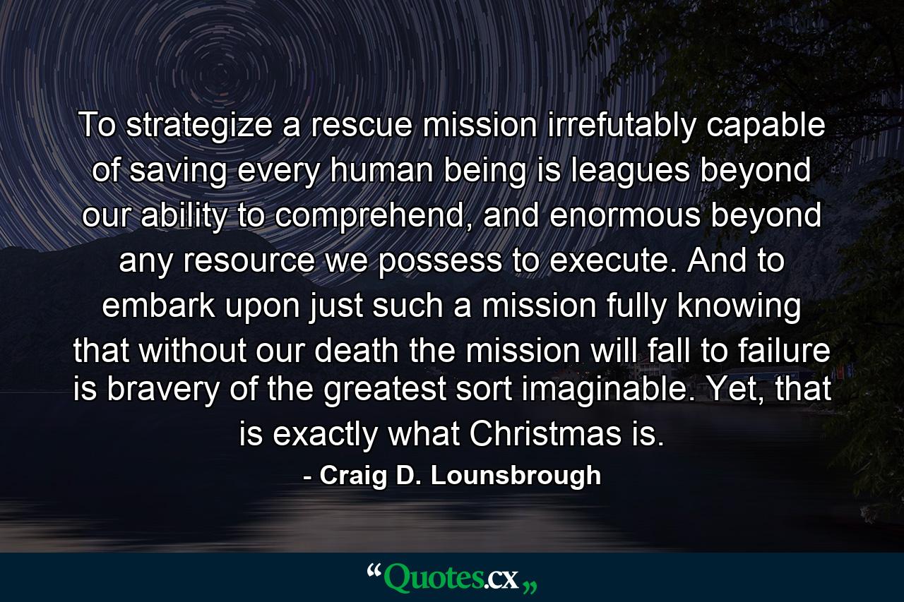 To strategize a rescue mission irrefutably capable of saving every human being is leagues beyond our ability to comprehend, and enormous beyond any resource we possess to execute. And to embark upon just such a mission fully knowing that without our death the mission will fall to failure is bravery of the greatest sort imaginable. Yet, that is exactly what Christmas is. - Quote by Craig D. Lounsbrough