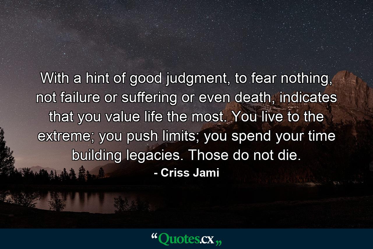 With a hint of good judgment, to fear nothing, not failure or suffering or even death, indicates that you value life the most. You live to the extreme; you push limits; you spend your time building legacies. Those do not die. - Quote by Criss Jami