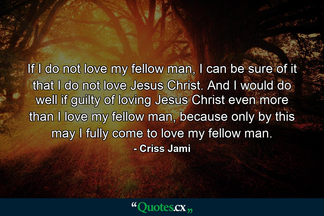 If I do not love my fellow man, I can be sure of it that I do not love Jesus Christ. And I would do well if guilty of loving Jesus Christ even more than I love my fellow man, because only by this may I fully come to love my fellow man. - Quote by Criss Jami