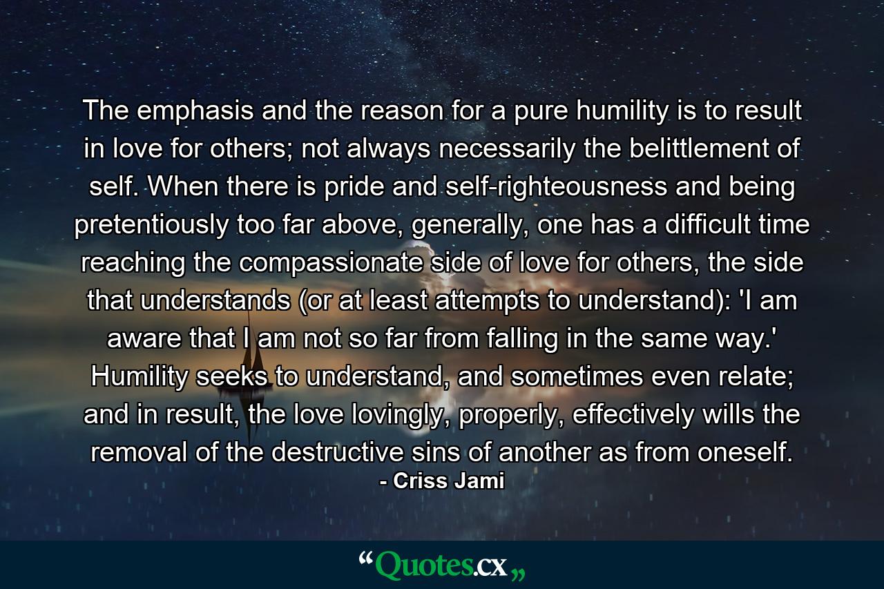 The emphasis and the reason for a pure humility is to result in love for others; not always necessarily the belittlement of self. When there is pride and self-righteousness and being pretentiously too far above, generally, one has a difficult time reaching the compassionate side of love for others, the side that understands (or at least attempts to understand): 'I am aware that I am not so far from falling in the same way.' Humility seeks to understand, and sometimes even relate; and in result, the love lovingly, properly, effectively wills the removal of the destructive sins of another as from oneself. - Quote by Criss Jami