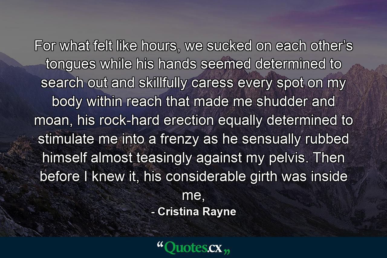 For what felt like hours, we sucked on each other’s tongues while his hands seemed determined to search out and skillfully caress every spot on my body within reach that made me shudder and moan, his rock-hard erection equally determined to stimulate me into a frenzy as he sensually rubbed himself almost teasingly against my pelvis. Then before I knew it, his considerable girth was inside me, - Quote by Cristina Rayne