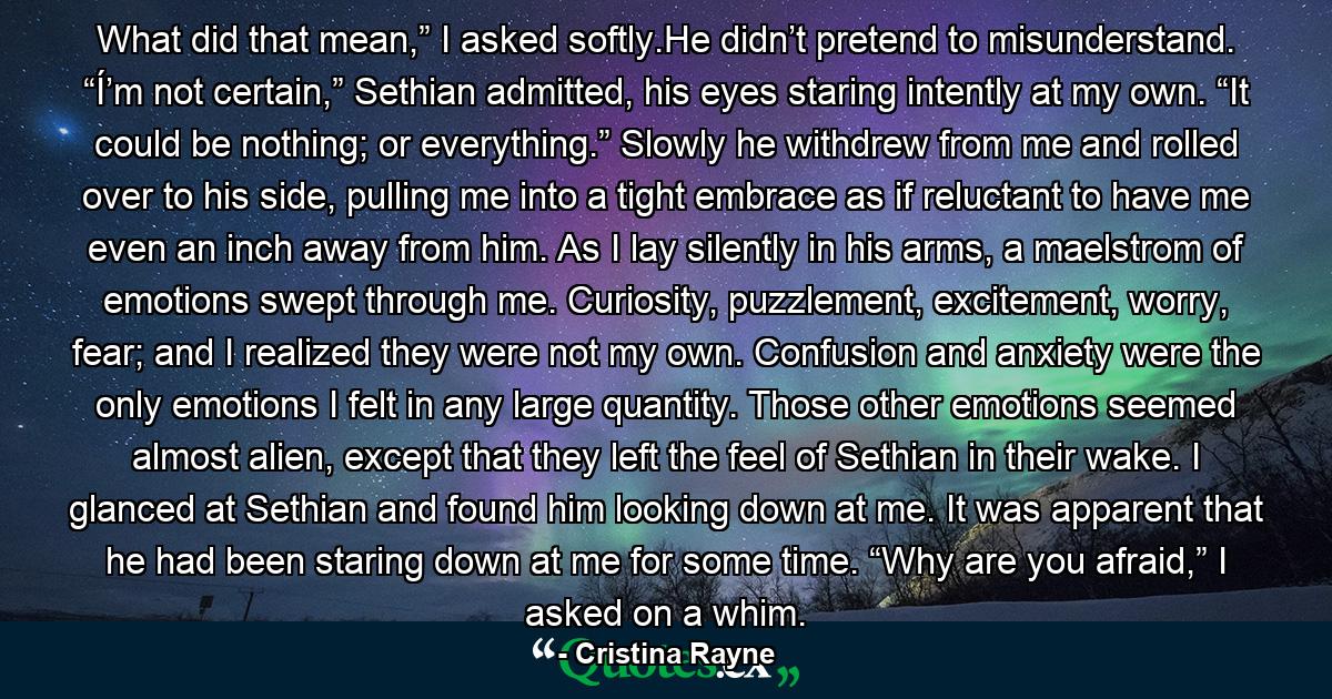 What did that mean,” I asked softly.He didn’t pretend to misunderstand. “Í’m not certain,” Sethian admitted, his eyes staring intently at my own. “It could be nothing; or everything.” Slowly he withdrew from me and rolled over to his side, pulling me into a tight embrace as if reluctant to have me even an inch away from him. As I lay silently in his arms, a maelstrom of emotions swept through me. Curiosity, puzzlement, excitement, worry, fear; and I realized they were not my own. Confusion and anxiety were the only emotions I felt in any large quantity. Those other emotions seemed almost alien, except that they left the feel of Sethian in their wake. I glanced at Sethian and found him looking down at me. It was apparent that he had been staring down at me for some time. “Why are you afraid,” I asked on a whim. - Quote by Cristina Rayne