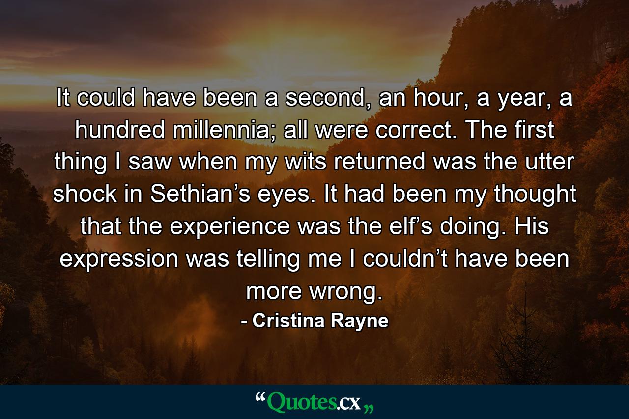 It could have been a second, an hour, a year, a hundred millennia; all were correct. The first thing I saw when my wits returned was the utter shock in Sethian’s eyes. It had been my thought that the experience was the elf’s doing. His expression was telling me I couldn’t have been more wrong. - Quote by Cristina Rayne