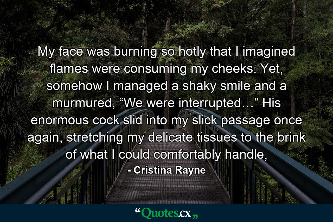 My face was burning so hotly that I imagined flames were consuming my cheeks. Yet, somehow I managed a shaky smile and a murmured, “We were interrupted…” His enormous cock slid into my slick passage once again, stretching my delicate tissues to the brink of what I could comfortably handle, - Quote by Cristina Rayne