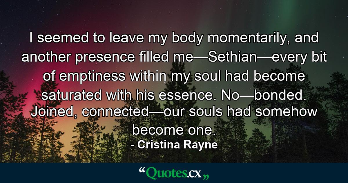 I seemed to leave my body momentarily, and another presence filled me—Sethian—every bit of emptiness within my soul had become saturated with his essence. No—bonded. Joined, connected—our souls had somehow become one. - Quote by Cristina Rayne