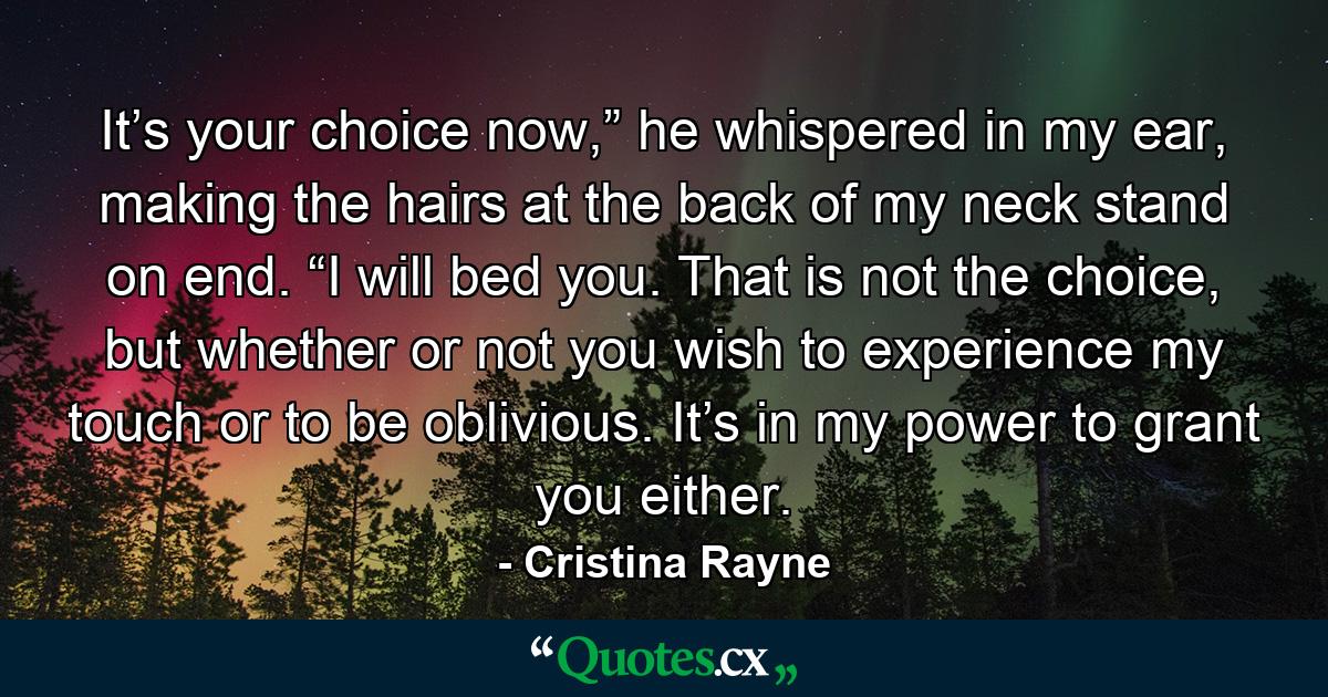 It’s your choice now,” he whispered in my ear, making the hairs at the back of my neck stand on end. “I will bed you. That is not the choice, but whether or not you wish to experience my touch or to be oblivious. It’s in my power to grant you either. - Quote by Cristina Rayne