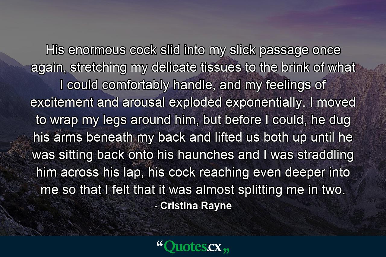 His enormous cock slid into my slick passage once again, stretching my delicate tissues to the brink of what I could comfortably handle, and my feelings of excitement and arousal exploded exponentially. I moved to wrap my legs around him, but before I could, he dug his arms beneath my back and lifted us both up until he was sitting back onto his haunches and I was straddling him across his lap, his cock reaching even deeper into me so that I felt that it was almost splitting me in two. - Quote by Cristina Rayne