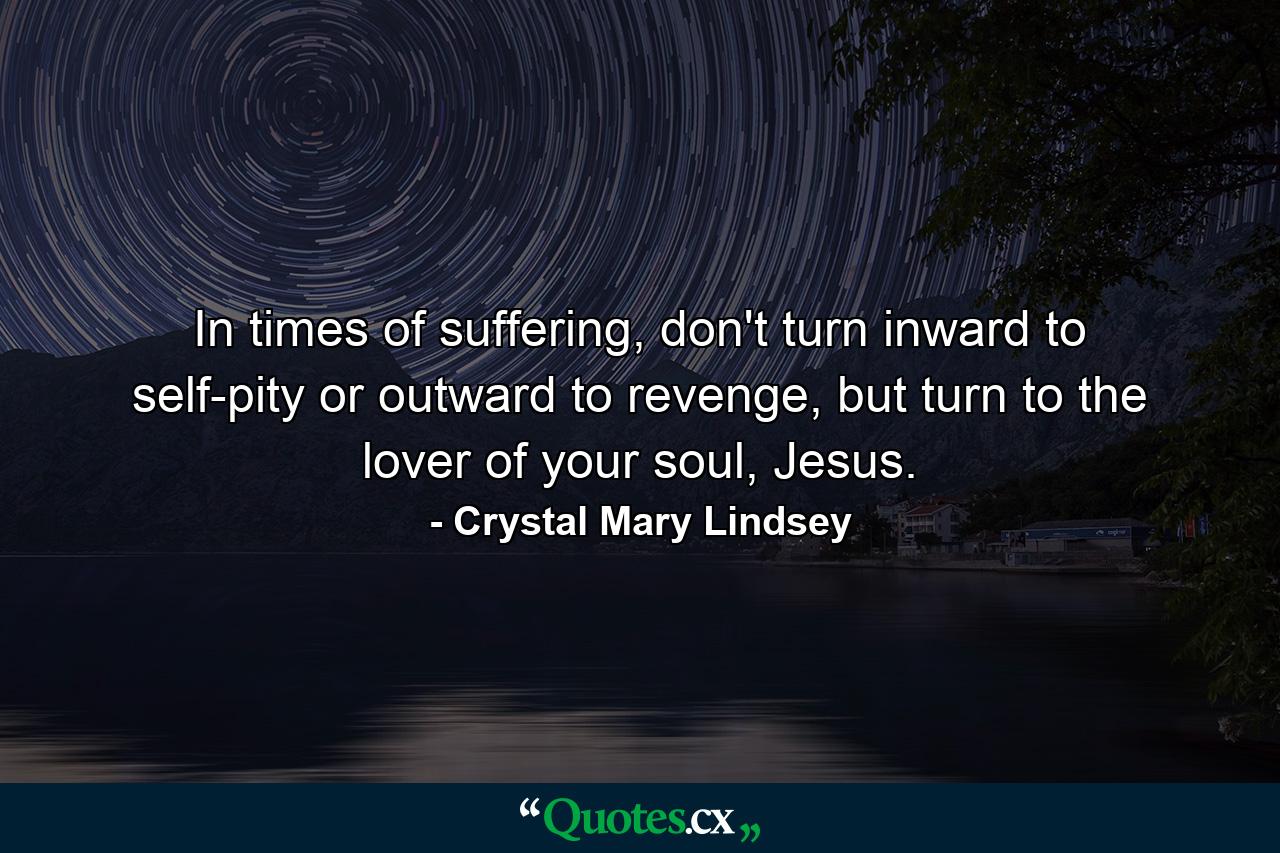 In times of suffering, don't turn inward to self-pity or outward to revenge, but turn to the lover of your soul, Jesus. - Quote by Crystal Mary Lindsey