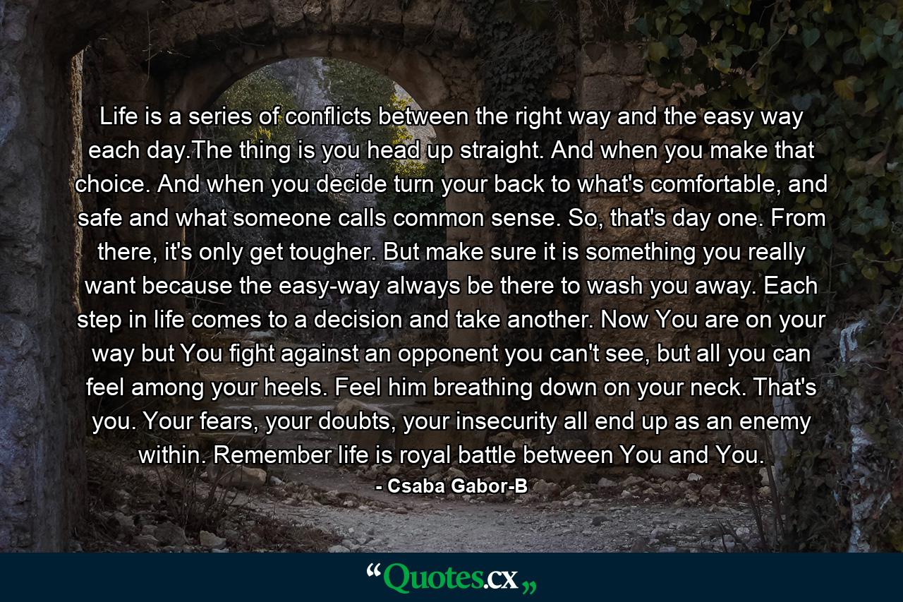 Life is a series of conflicts between the right way and the easy way each day.The thing is you head up straight. And when you make that choice. And when you decide turn your back to what's comfortable, and safe and what someone calls common sense. So, that's day one. From there, it's only get tougher. But make sure it is something you really want because the easy-way always be there to wash you away. Each step in life comes to a decision and take another. Now You are on your way but You fight against an opponent you can't see, but all you can feel among your heels. Feel him breathing down on your neck. That's you. Your fears, your doubts, your insecurity all end up as an enemy within. Remember life is royal battle between You and You. - Quote by Csaba Gabor-B