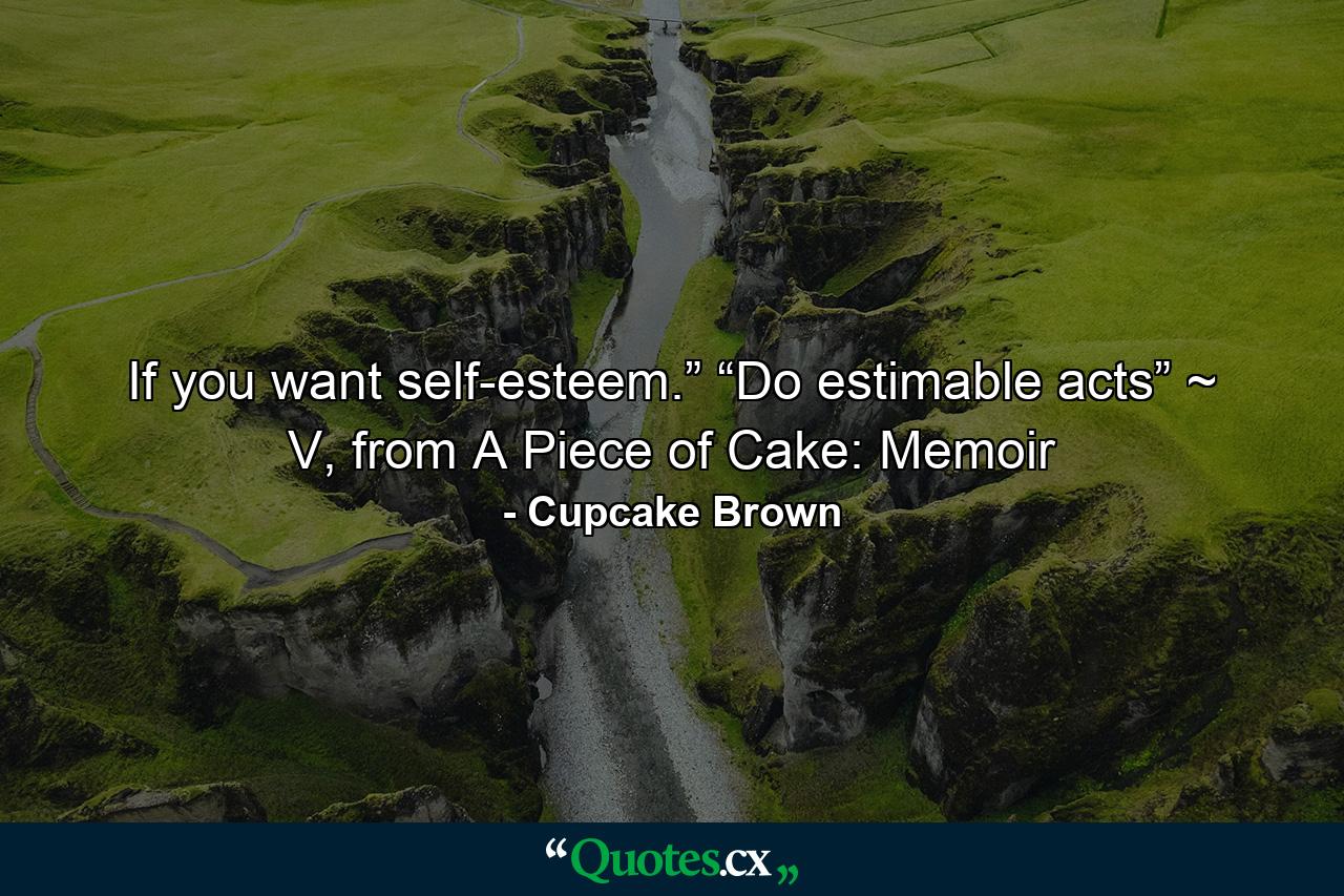 If you want self-esteem.” “Do estimable acts” ~ V, from A Piece of Cake: Memoir - Quote by Cupcake Brown