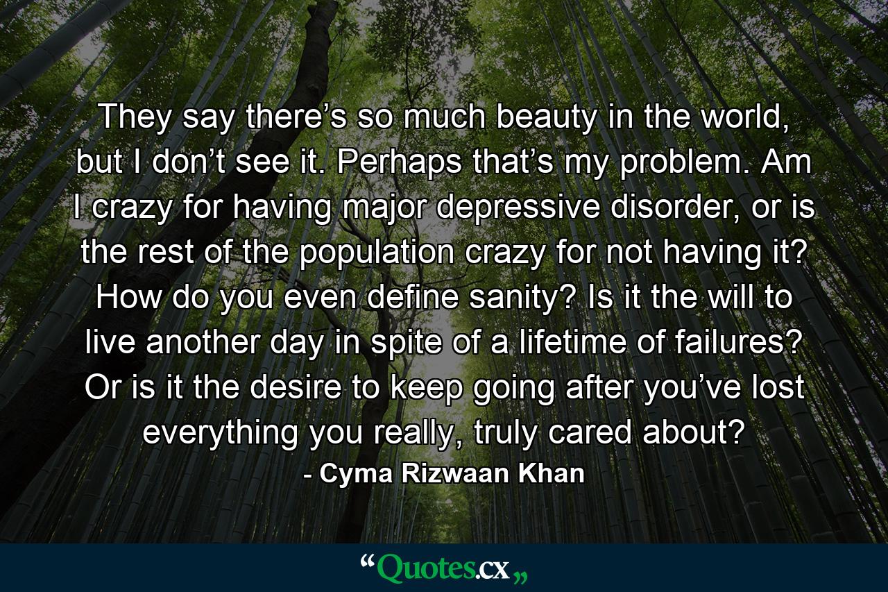 They say there’s so much beauty in the world, but I don’t see it. Perhaps that’s my problem. Am I crazy for having major depressive disorder, or is the rest of the population crazy for not having it? How do you even define sanity? Is it the will to live another day in spite of a lifetime of failures? Or is it the desire to keep going after you’ve lost everything you really, truly cared about? - Quote by Cyma Rizwaan Khan