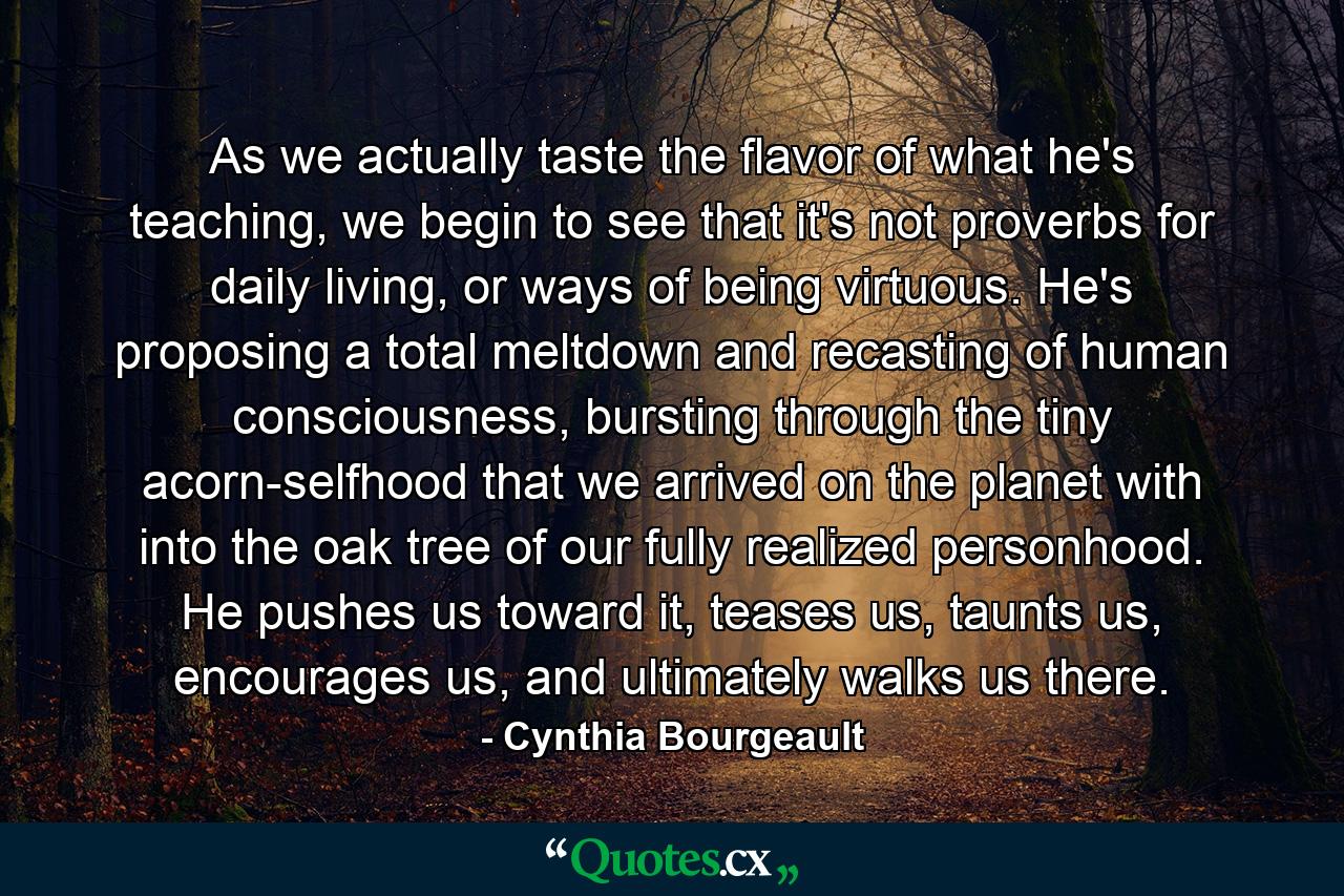 As we actually taste the flavor of what he's teaching, we begin to see that it's not proverbs for daily living, or ways of being virtuous. He's proposing a total meltdown and recasting of human consciousness, bursting through the tiny acorn-selfhood that we arrived on the planet with into the oak tree of our fully realized personhood. He pushes us toward it, teases us, taunts us, encourages us, and ultimately walks us there. - Quote by Cynthia Bourgeault