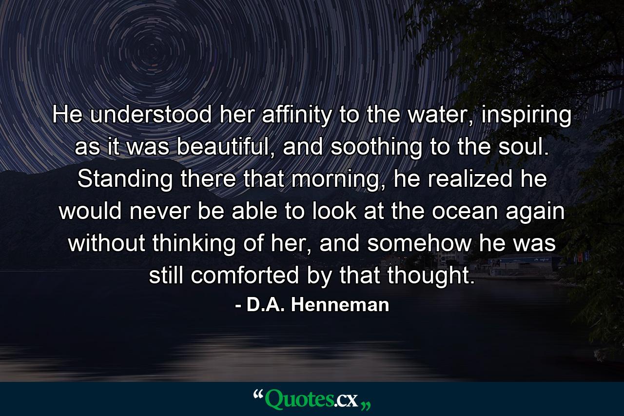 He understood her affinity to the water, inspiring as it was beautiful, and soothing to the soul. Standing there that morning, he realized he would never be able to look at the ocean again without thinking of her, and somehow he was still comforted by that thought. - Quote by D.A. Henneman