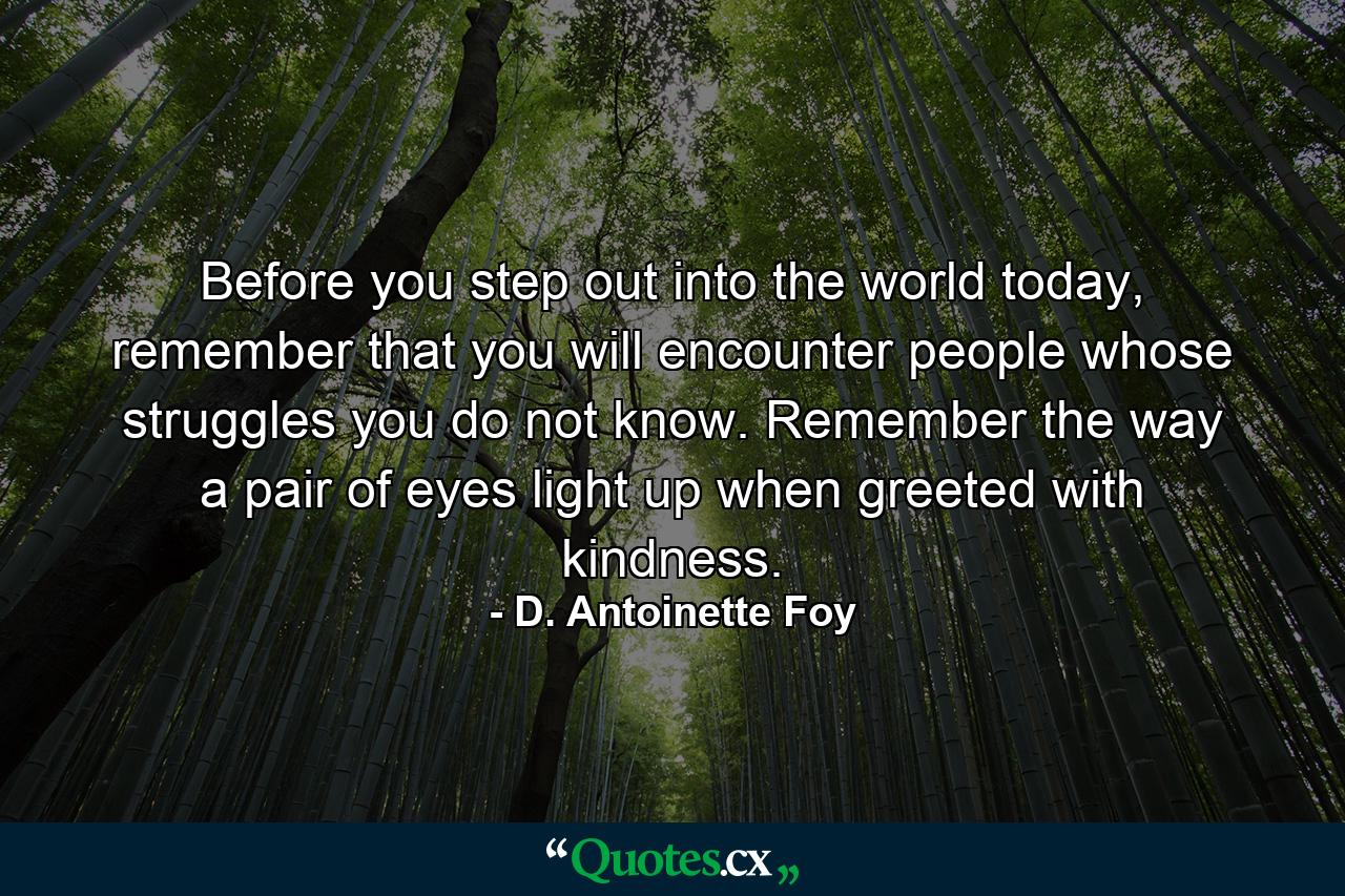 Before you step out into the world today, remember that you will encounter people whose struggles you do not know. Remember the way a pair of eyes light up when greeted with kindness. - Quote by D. Antoinette Foy