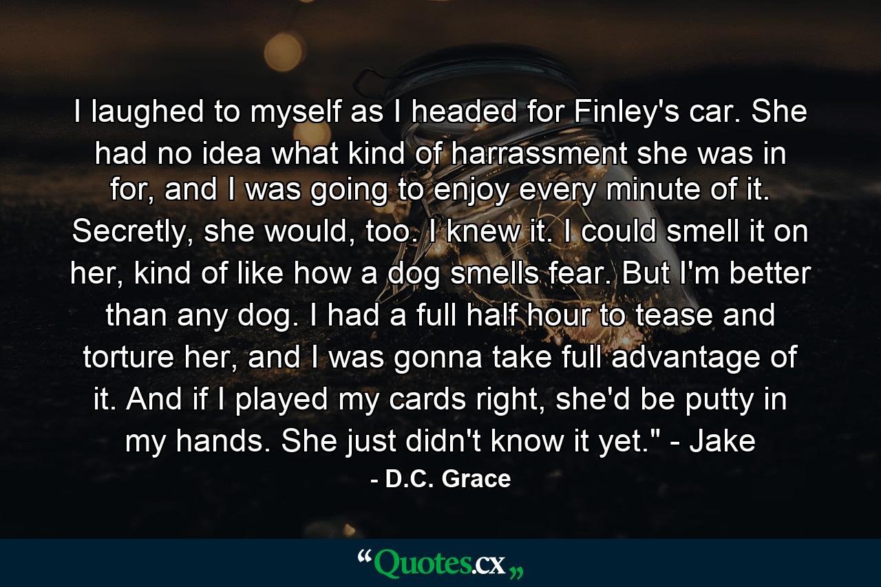 I laughed to myself as I headed for Finley's car. She had no idea what kind of harrassment she was in for, and I was going to enjoy every minute of it. Secretly, she would, too. I knew it. I could smell it on her, kind of like how a dog smells fear. But I'm better than any dog. I had a full half hour to tease and torture her, and I was gonna take full advantage of it. And if I played my cards right, she'd be putty in my hands. She just didn't know it yet.