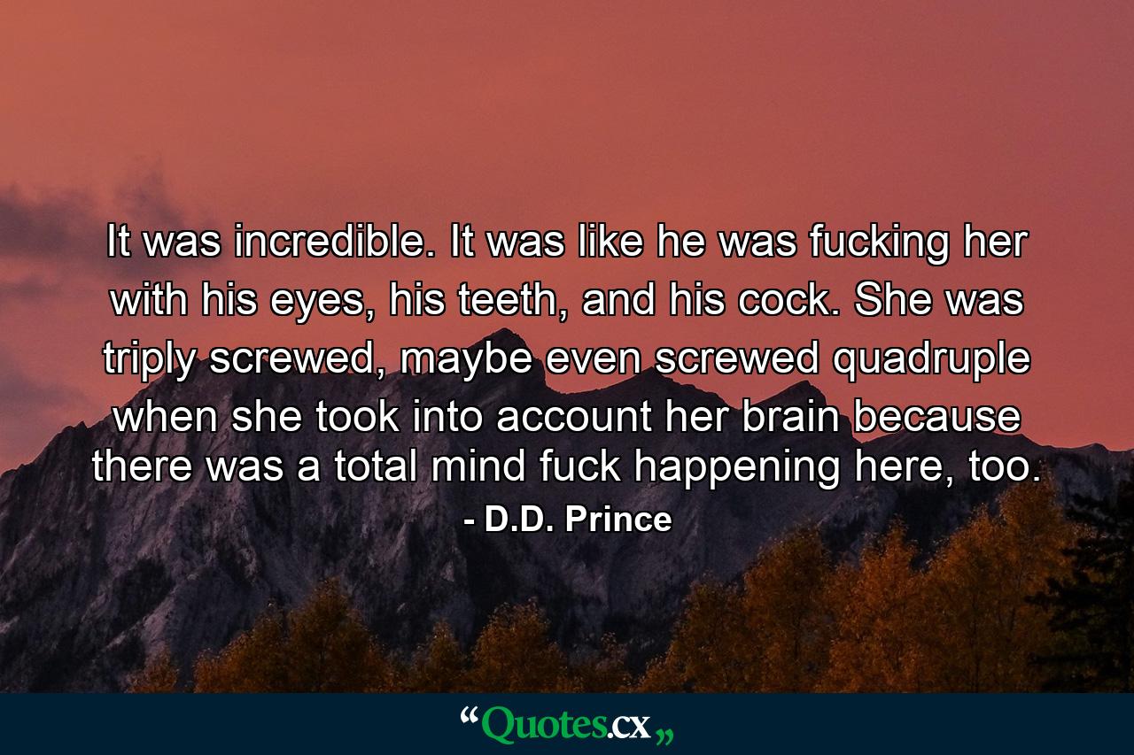 It was incredible. It was like he was fucking her with his eyes, his teeth, and his cock. She was triply screwed, maybe even screwed quadruple when she took into account her brain because there was a total mind fuck happening here, too. - Quote by D.D. Prince