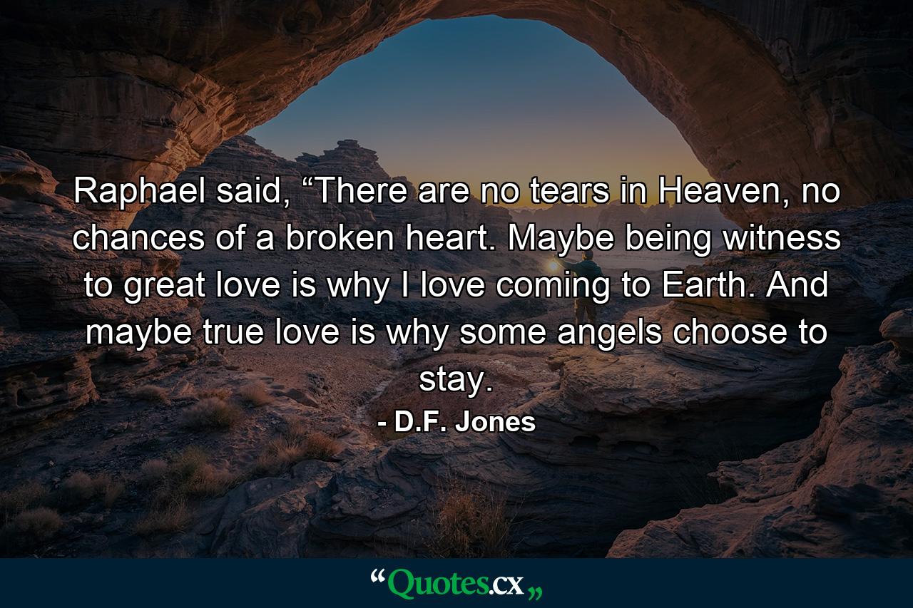 Raphael said, “There are no tears in Heaven, no chances of a broken heart. Maybe being witness to great love is why I love coming to Earth. And maybe true love is why some angels choose to stay. - Quote by D.F. Jones