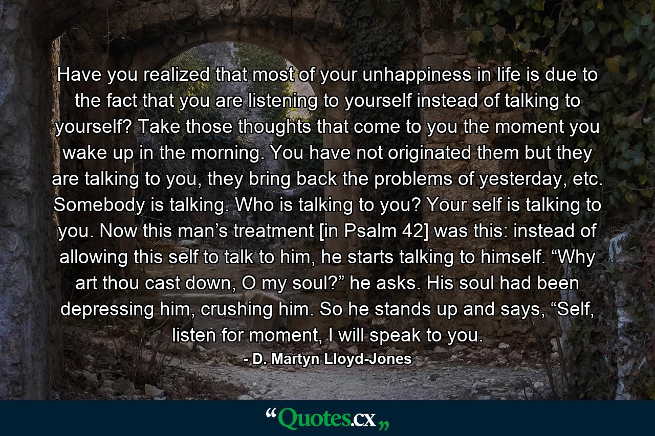 Have you realized that most of your unhappiness in life is due to the fact that you are listening to yourself instead of talking to yourself? Take those thoughts that come to you the moment you wake up in the morning. You have not originated them but they are talking to you, they bring back the problems of yesterday, etc. Somebody is talking. Who is talking to you? Your self is talking to you. Now this man’s treatment [in Psalm 42] was this: instead of allowing this self to talk to him, he starts talking to himself. “Why art thou cast down, O my soul?” he asks. His soul had been depressing him, crushing him. So he stands up and says, “Self, listen for moment, I will speak to you. - Quote by D. Martyn Lloyd-Jones