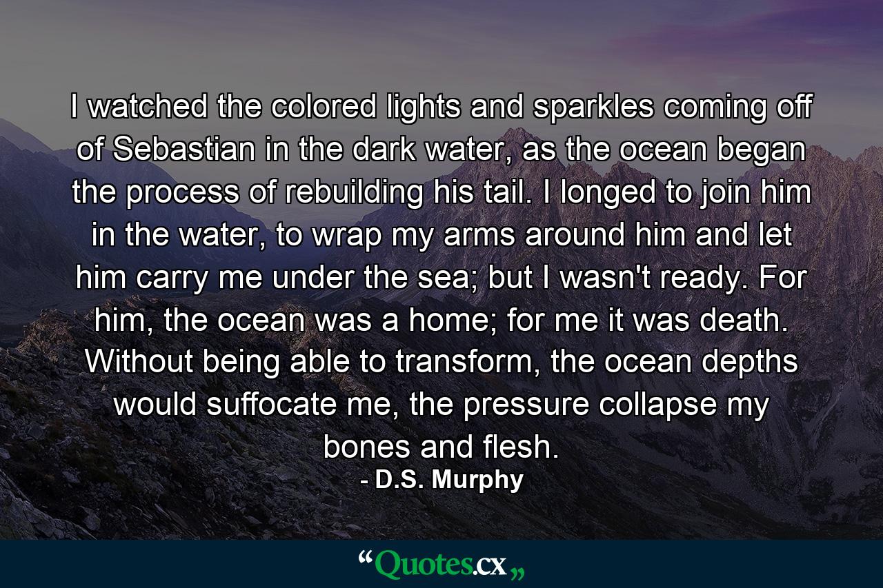 I watched the colored lights and sparkles coming off of Sebastian in the dark water, as the ocean began the process of rebuilding his tail. I longed to join him in the water, to wrap my arms around him and let him carry me under the sea; but I wasn't ready. For him, the ocean was a home; for me it was death. Without being able to transform, the ocean depths would suffocate me, the pressure collapse my bones and flesh. - Quote by D.S. Murphy