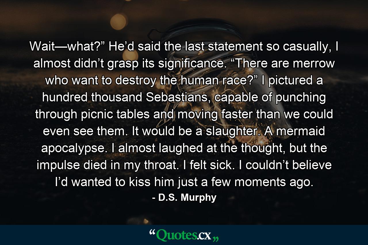 Wait—what?” He’d said the last statement so casually, I almost didn’t grasp its significance. “There are merrow who want to destroy the human race?” I pictured a hundred thousand Sebastians, capable of punching through picnic tables and moving faster than we could even see them. It would be a slaughter. A mermaid apocalypse. I almost laughed at the thought, but the impulse died in my throat. I felt sick. I couldn’t believe I’d wanted to kiss him just a few moments ago. - Quote by D.S. Murphy