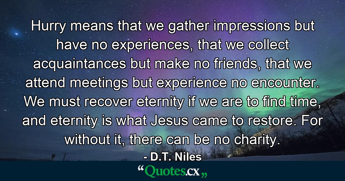 Hurry means that we gather impressions but have no experiences, that we collect acquaintances but make no friends, that we attend meetings but experience no encounter. We must recover eternity if we are to find time, and eternity is what Jesus came to restore. For without it, there can be no charity. - Quote by D.T. Niles