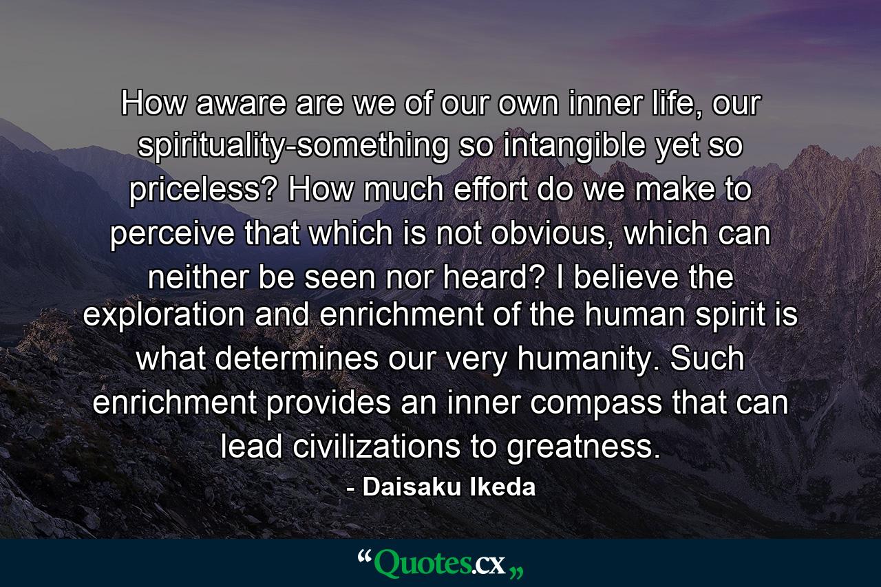 How aware are we of our own inner life, our spirituality-something so intangible yet so priceless? How much effort do we make to perceive that which is not obvious, which can neither be seen nor heard? I believe the exploration and enrichment of the human spirit is what determines our very humanity. Such enrichment provides an inner compass that can lead civilizations to greatness. - Quote by Daisaku Ikeda