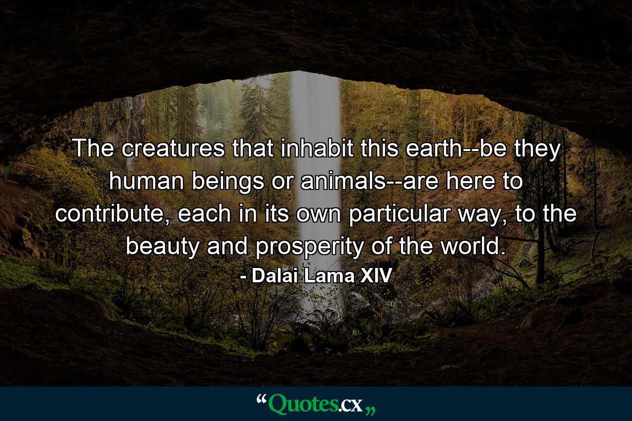 The creatures that inhabit this earth--be they human beings or animals--are here to contribute, each in its own particular way, to the beauty and prosperity of the world. - Quote by Dalai Lama XIV