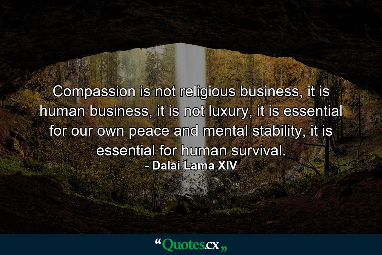 Compassion is not religious business, it is human business, it is not luxury, it is essential for our own peace and mental stability, it is essential for human survival. - Quote by Dalai Lama XIV