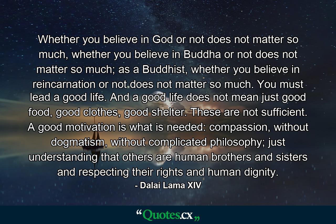 Whether you believe in God or not does not matter so much, whether you believe in Buddha or not does not matter so much; as a Buddhist, whether you believe in reincarnation or not does not matter so much. You must lead a good life. And a good life does not mean just good food, good clothes, good shelter. These are not sufficient. A good motivation is what is needed: compassion, without dogmatism, without complicated philosophy; just understanding that others are human brothers and sisters and respecting their rights and human dignity. - Quote by Dalai Lama XIV