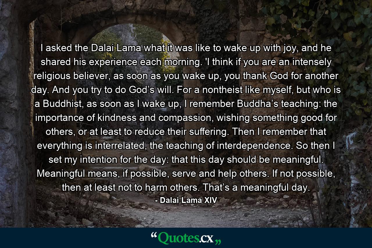 I asked the Dalai Lama what it was like to wake up with joy, and he shared his experience each morning. 'I think if you are an intensely religious believer, as soon as you wake up, you thank God for another day. And you try to do God’s will. For a nontheist like myself, but who is a Buddhist, as soon as I wake up, I remember Buddha’s teaching: the importance of kindness and compassion, wishing something good for others, or at least to reduce their suffering. Then I remember that everything is interrelated, the teaching of interdependence. So then I set my intention for the day: that this day should be meaningful. Meaningful means, if possible, serve and help others. If not possible, then at least not to harm others. That’s a meaningful day. - Quote by Dalai Lama XIV