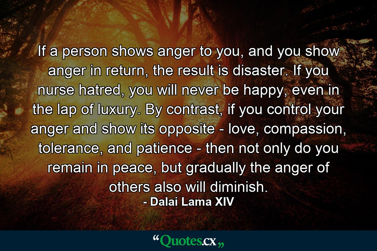 If a person shows anger to you, and you show anger in return, the result is disaster. If you nurse hatred, you will never be happy, even in the lap of luxury. By contrast, if you control your anger and show its opposite - love, compassion, tolerance, and patience - then not only do you remain in peace, but gradually the anger of others also will diminish. - Quote by Dalai Lama XIV