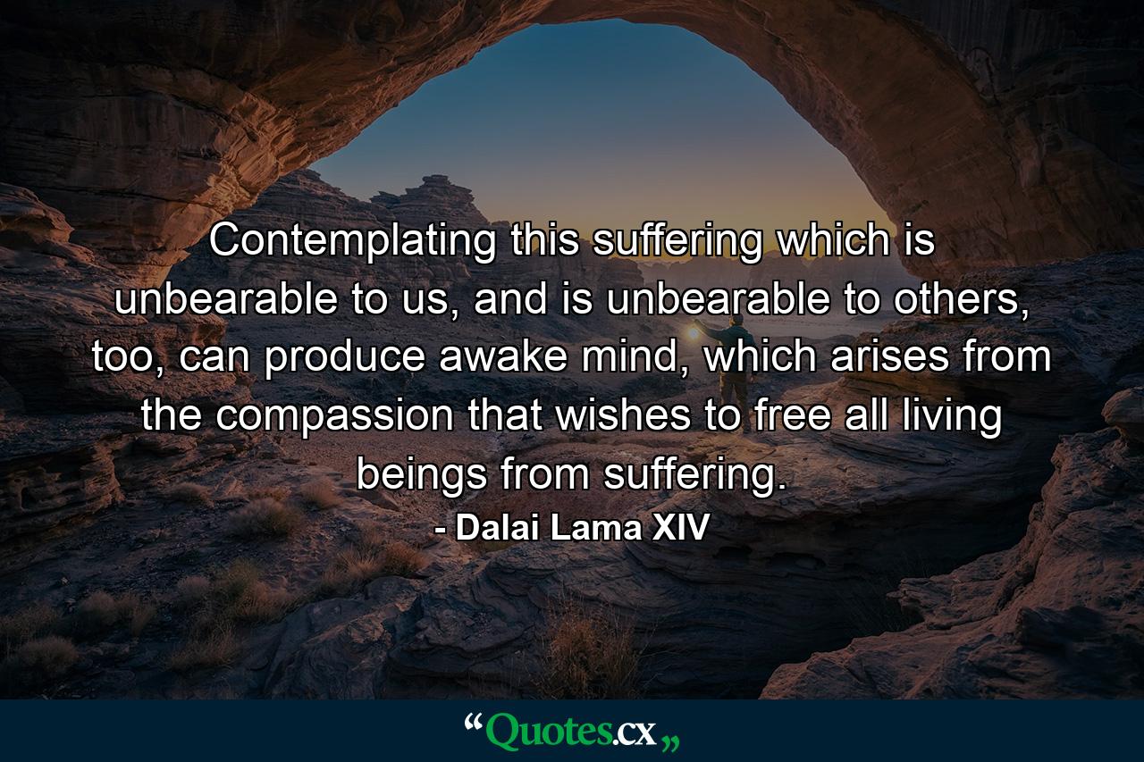 Contemplating this suffering which is unbearable to us, and is unbearable to others, too, can produce awake mind, which arises from the compassion that wishes to free all living beings from suffering. - Quote by Dalai Lama XIV