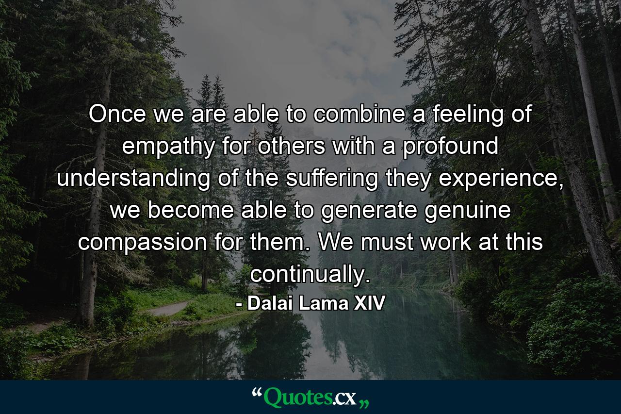 Once we are able to combine a feeling of empathy for others with a profound understanding of the suffering they experience, we become able to generate genuine compassion for them. We must work at this continually. - Quote by Dalai Lama XIV