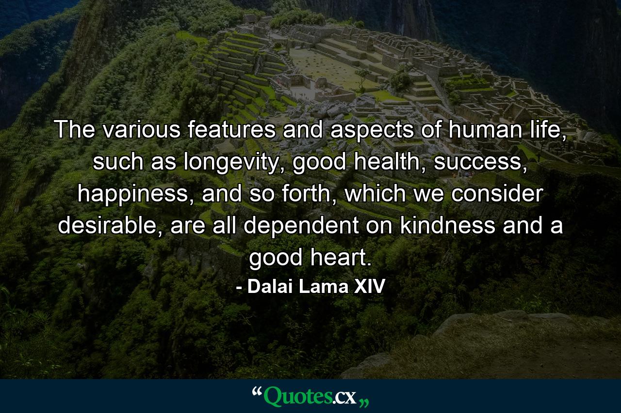 The various features and aspects of human life, such as longevity, good health, success, happiness, and so forth, which we consider desirable, are all dependent on kindness and a good heart. - Quote by Dalai Lama XIV