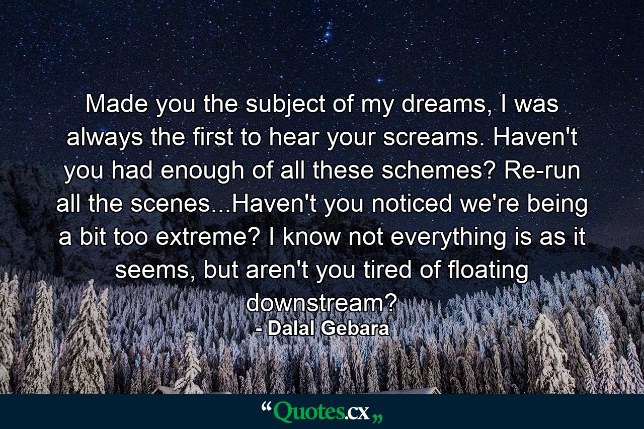 Made you the subject of my dreams, I was always the first to hear your screams. Haven't you had enough of all these schemes? Re-run all the scenes...Haven't you noticed we're being a bit too extreme? I know not everything is as it seems, but aren't you tired of floating downstream? - Quote by Dalal Gebara