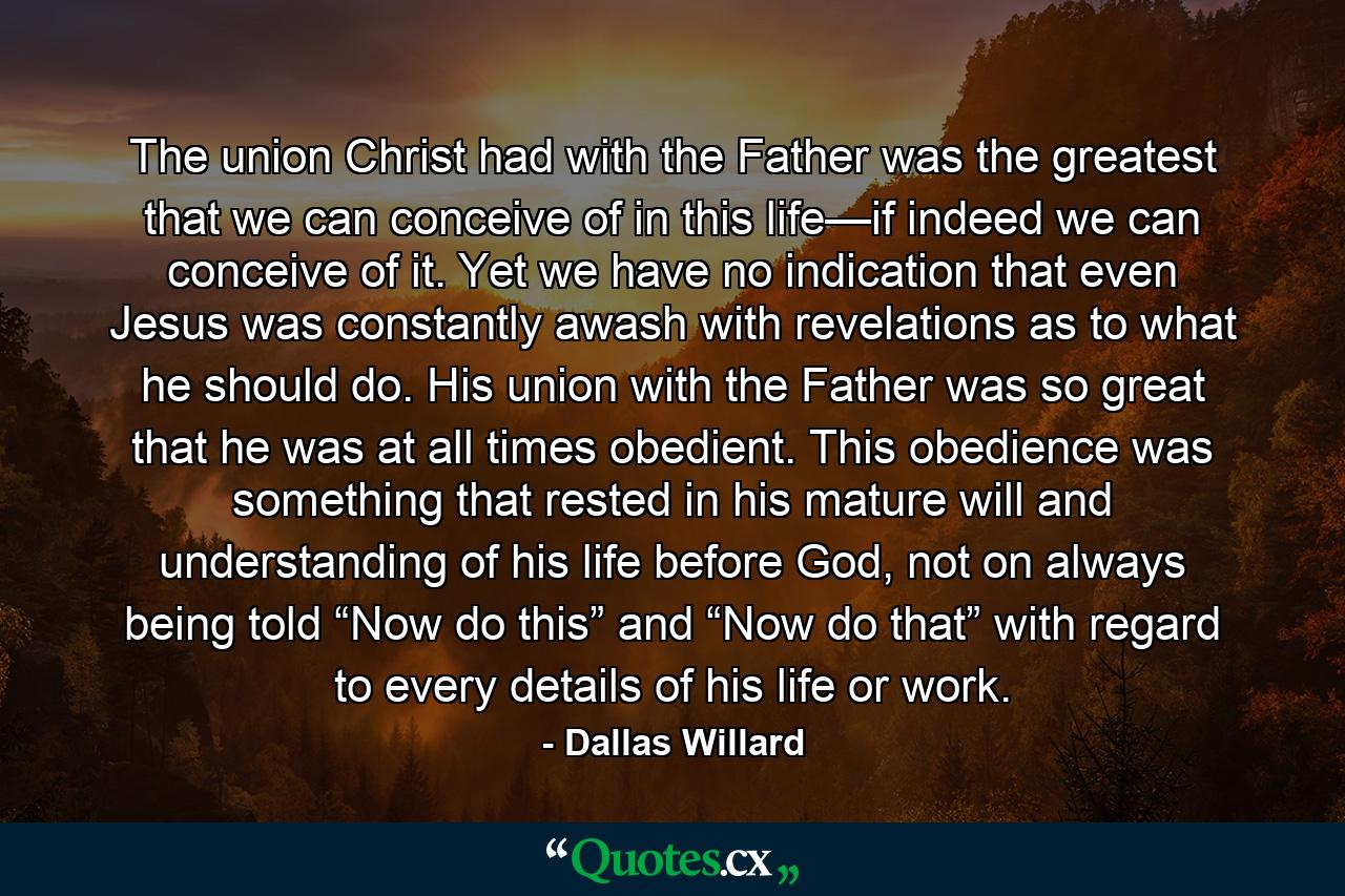 The union Christ had with the Father was the greatest that we can conceive of in this life—if indeed we can conceive of it. Yet we have no indication that even Jesus was constantly awash with revelations as to what he should do. His union with the Father was so great that he was at all times obedient. This obedience was something that rested in his mature will and understanding of his life before God, not on always being told “Now do this” and “Now do that” with regard to every details of his life or work. - Quote by Dallas Willard