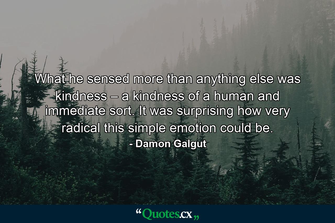 What he sensed more than anything else was kindness – a kindness of a human and immediate sort. It was surprising how very radical this simple emotion could be. - Quote by Damon Galgut