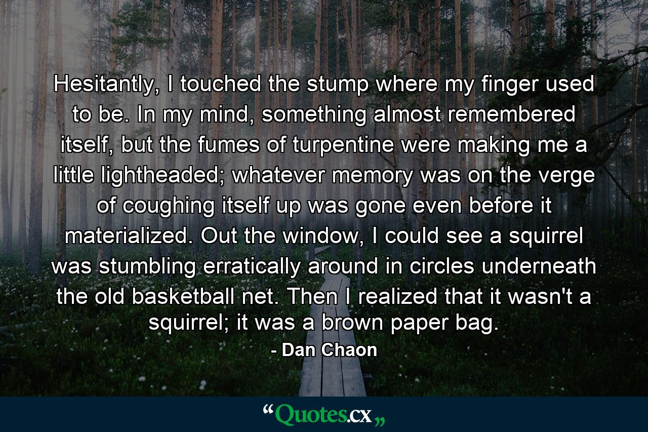 Hesitantly, I touched the stump where my finger used to be. In my mind, something almost remembered itself, but the fumes of turpentine were making me a little lightheaded; whatever memory was on the verge of coughing itself up was gone even before it materialized. Out the window, I could see a squirrel was stumbling erratically around in circles underneath the old basketball net. Then I realized that it wasn't a squirrel; it was a brown paper bag. - Quote by Dan Chaon