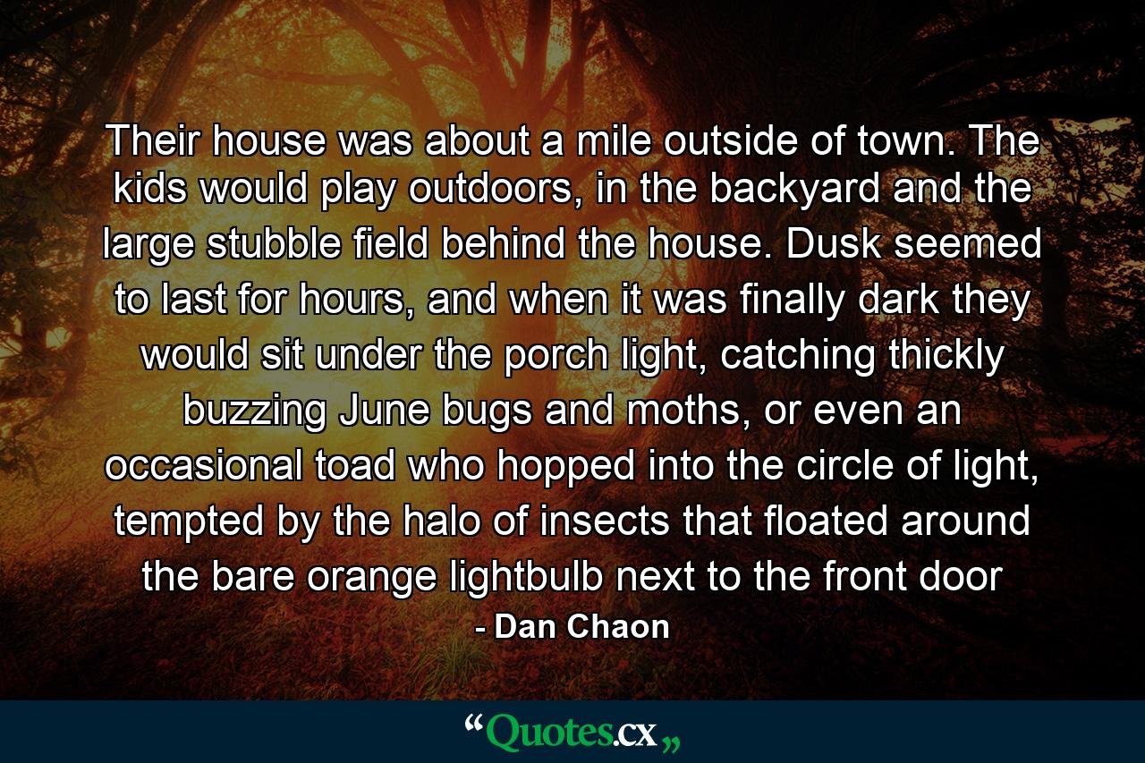 Their house was about a mile outside of town. The kids would play outdoors, in the backyard and the large stubble field behind the house. Dusk seemed to last for hours, and when it was finally dark they would sit under the porch light, catching thickly buzzing June bugs and moths, or even an occasional toad who hopped into the circle of light, tempted by the halo of insects that floated around the bare orange lightbulb next to the front door - Quote by Dan Chaon