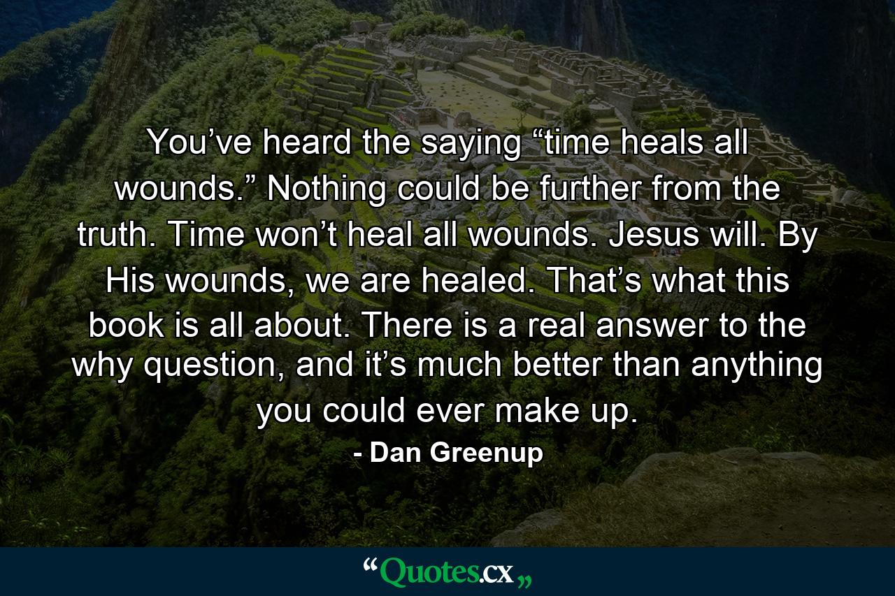 You’ve heard the saying “time heals all wounds.” Nothing could be further from the truth. Time won’t heal all wounds. Jesus will. By His wounds, we are healed. That’s what this book is all about. There is a real answer to the why question, and it’s much better than anything you could ever make up. - Quote by Dan Greenup